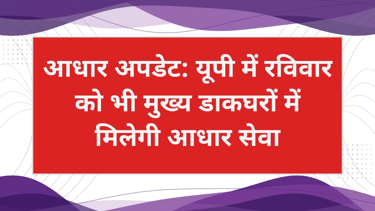 रविवार को भी आधार सेवा: यूपी के सभी जिलों के मुख्य डाकघरों में मिलेगा आधार अपडेट का मौका